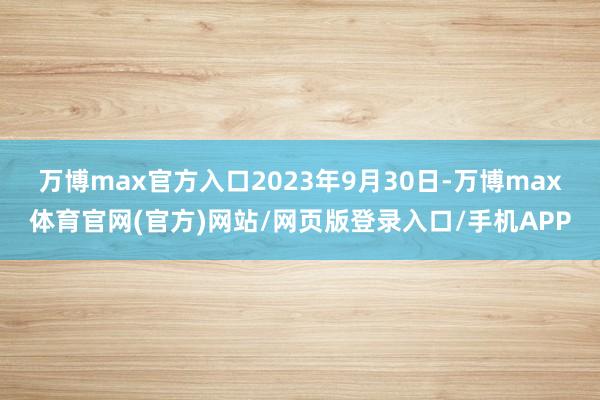 万博max官方入口　　2023年9月30日-万博max体育官网(官方)网站/网页版登录入口/手机APP