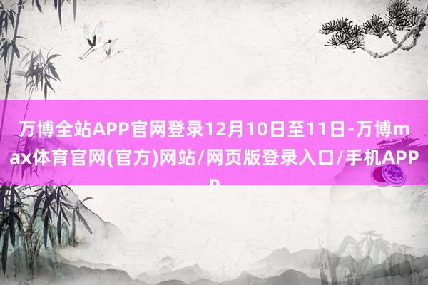 万博全站APP官网登录12月10日至11日-万博max体育官网(官方)网站/网页版登录入口/手机APP