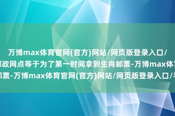 万博max体育官网(官方)网站/网页版登录入口/手机APP 一大早来到邮政网点等于为了第一时间拿到生肖邮票-万博max体育官网(官方)网站/网页版登录入口/手机APP