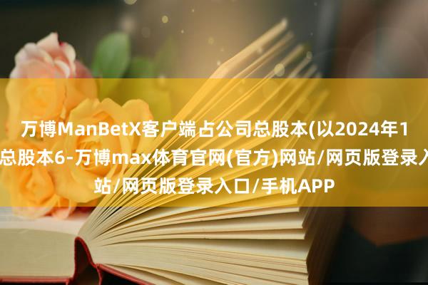 万博ManBetX客户端占公司总股本(以2024年12月31日公司总股本6-万博max体育官网(官方)网站/网页版登录入口/手机APP