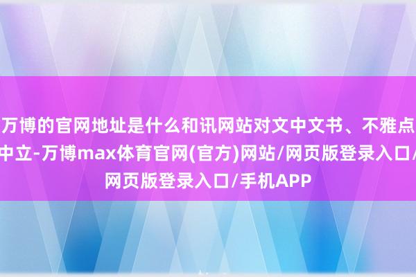 万博的官网地址是什么和讯网站对文中文书、不雅点判断保执中立-万博max体育官网(官方)网站/网页版登录入口/手机APP