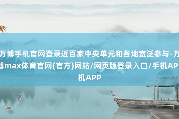 万博手机官网登录近百家中央单元和各地宽泛参与-万博max体育官网(官方)网站/网页版登录入口/手机APP