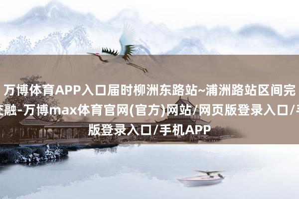 万博体育APP入口届时柳洲东路站~浦洲路站区间完了双线交融-万博max体育官网(官方)网站/网页版登录入口/手机APP