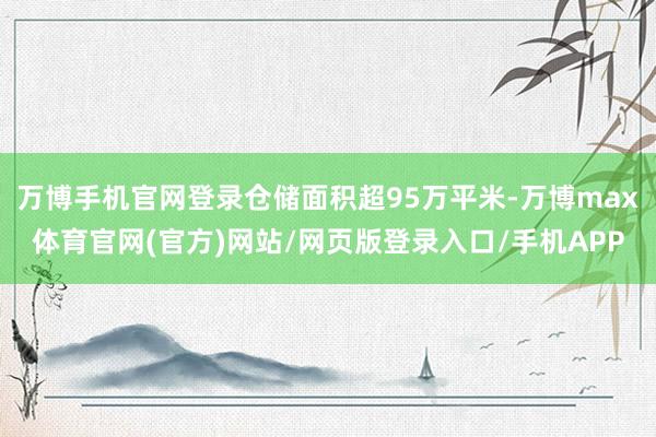 万博手机官网登录仓储面积超95万平米-万博max体育官网(官方)网站/网页版登录入口/手机APP