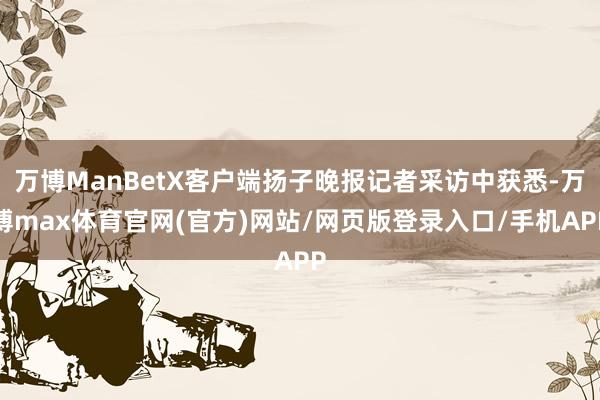 万博ManBetX客户端扬子晚报记者采访中获悉-万博max体育官网(官方)网站/网页版登录入口/手机APP