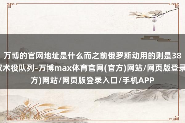 万博的官网地址是什么而之前俄罗斯动用的则是38万东说念主的权术役队列-万博max体育官网(官方)网站/网页版登录入口/手机APP