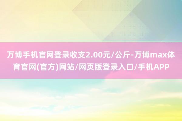 万博手机官网登录收支2.00元/公斤-万博max体育官网(官方)网站/网页版登录入口/手机APP
