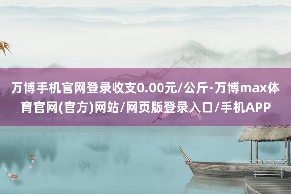 万博手机官网登录收支0.00元/公斤-万博max体育官网(官方)网站/网页版登录入口/手机APP