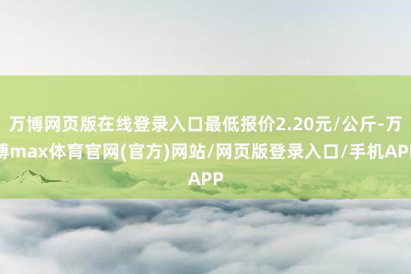 万博网页版在线登录入口最低报价2.20元/公斤-万博max体育官网(官方)网站/网页版登录入口/手机APP