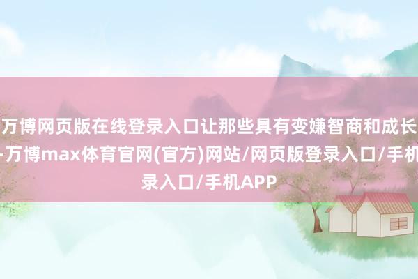 万博网页版在线登录入口让那些具有变嫌智商和成长后劲-万博max体育官网(官方)网站/网页版登录入口/手机APP