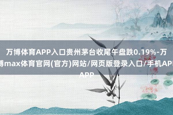 万博体育APP入口贵州茅台收尾午盘跌0.19%-万博max体育官网(官方)网站/网页版登录入口/手机APP
