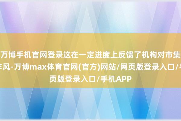 万博手机官网登录这在一定进度上反馈了机构对市集的严慎作风-万博max体育官网(官方)网站/网页版登录入口/手机APP