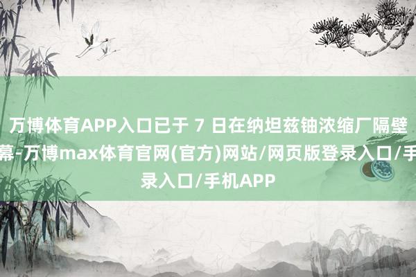 万博体育APP入口已于 7 日在纳坦兹铀浓缩厂隔壁拉开帷幕-万博max体育官网(官方)网站/网页版登录入口/手机APP