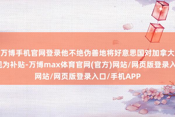 万博手机官网登录他不绝伪善地将好意思国对加拿大的交易逆差视为补贴-万博max体育官网(官方)网站/网页版登录入口/手机APP