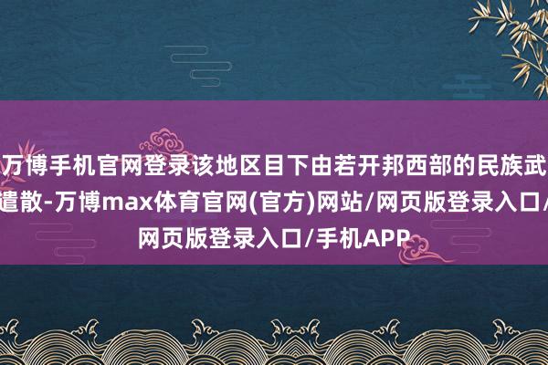 万博手机官网登录该地区目下由若开邦西部的民族武装若开军遣散-万博max体育官网(官方)网站/网页版登录入口/手机APP