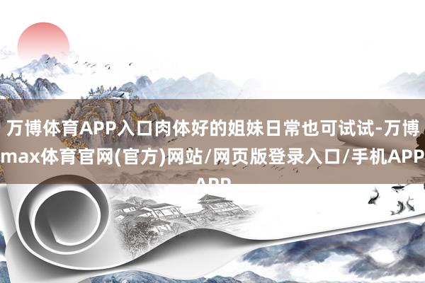 万博体育APP入口肉体好的姐妹日常也可试试-万博max体育官网(官方)网站/网页版登录入口/手机APP