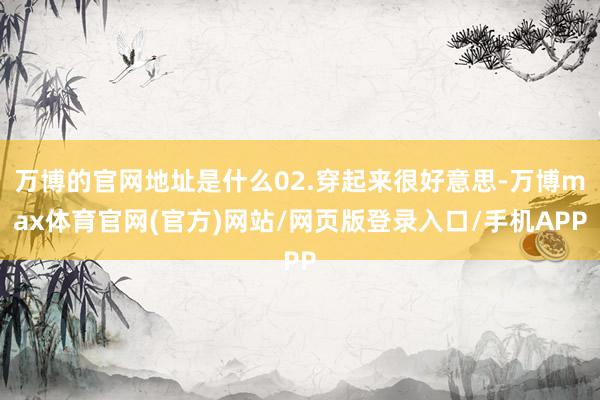 万博的官网地址是什么02.穿起来很好意思-万博max体育官网(官方)网站/网页版登录入口/手机APP