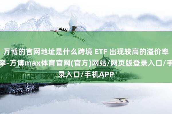 万博的官网地址是什么跨境 ETF 出现较高的溢价率和换手率-万博max体育官网(官方)网站/网页版登录入口/手机APP