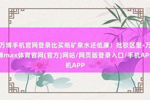 万博手机官网登录比买瓶矿泉水还低廉！批驳区里-万博max体育官网(官方)网站/网页版登录入口/手机APP