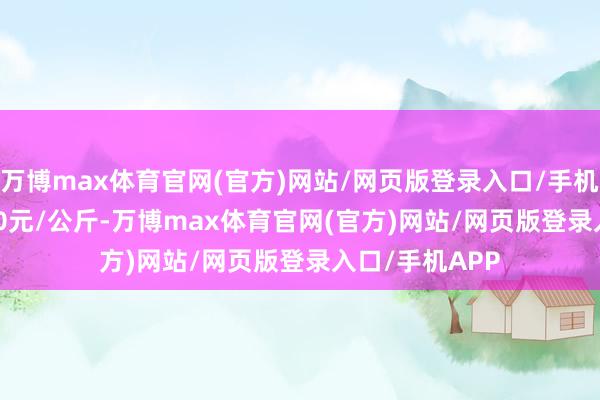 万博max体育官网(官方)网站/网页版登录入口/手机APP 进出5.80元/公斤-万博max体育官网(官方)网站/网页版登录入口/手机APP