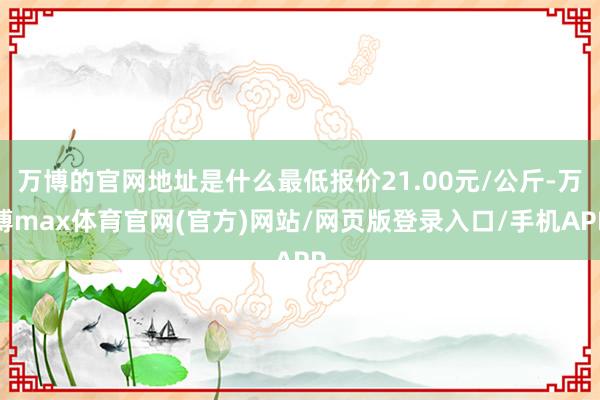 万博的官网地址是什么最低报价21.00元/公斤-万博max体育官网(官方)网站/网页版登录入口/手机APP
