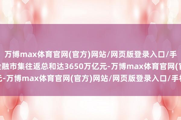万博max体育官网(官方)网站/网页版登录入口/手机APP 2024年上海金融市集往返总和达3650万亿元-万博max体育官网(官方)网站/网页版登录入口/手机APP