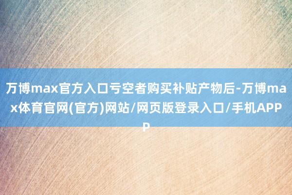 万博max官方入口亏空者购买补贴产物后-万博max体育官网(官方)网站/网页版登录入口/手机APP