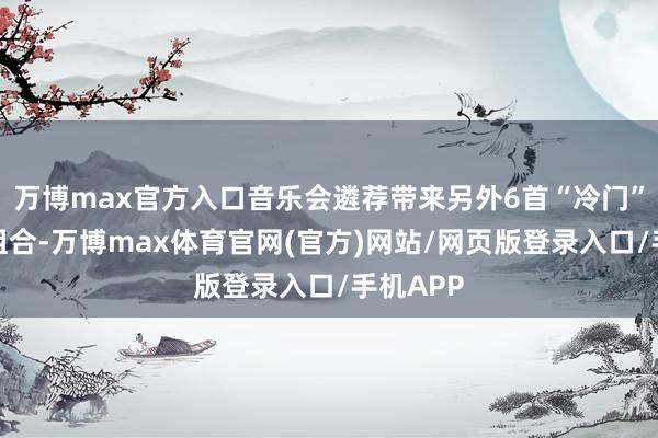 万博max官方入口音乐会遴荐带来另外6首“冷门”的别样组合-万博max体育官网(官方)网站/网页版登录入口/手机APP