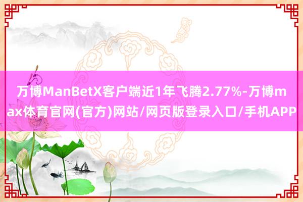 万博ManBetX客户端近1年飞腾2.77%-万博max体育官网(官方)网站/网页版登录入口/手机APP