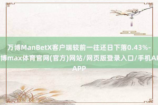 万博ManBetX客户端较前一往还日下落0.43%-万博max体育官网(官方)网站/网页版登录入口/手机APP