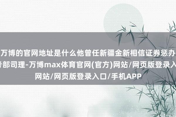 万博的官网地址是什么他曾任新疆金新相信证券惩办总部信息盘考部司理-万博max体育官网(官方)网站/网页版登录入口/手机APP