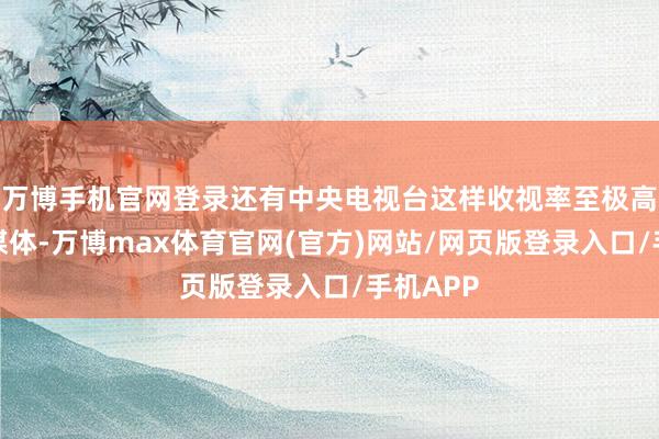 万博手机官网登录还有中央电视台这样收视率至极高的中央媒体-万博max体育官网(官方)网站/网页版登录入口/手机APP