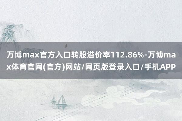 万博max官方入口转股溢价率112.86%-万博max体育官网(官方)网站/网页版登录入口/手机APP