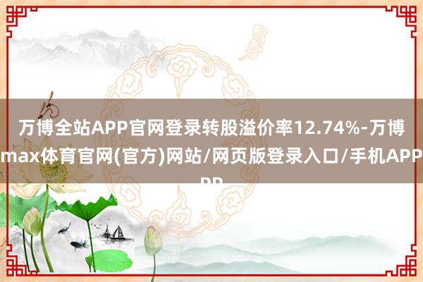 万博全站APP官网登录转股溢价率12.74%-万博max体育官网(官方)网站/网页版登录入口/手机APP