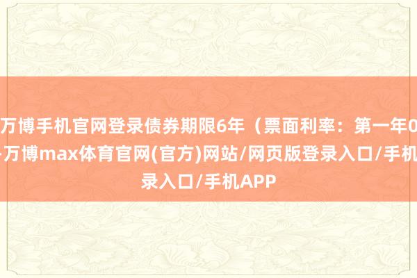 万博手机官网登录债券期限6年（票面利率：第一年0.4%-万博max体育官网(官方)网站/网页版登录入口/手机APP