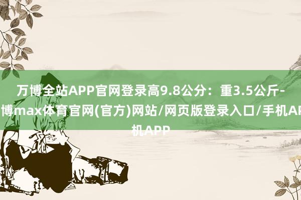 万博全站APP官网登录高9.8公分：重3.5公斤-万博max体育官网(官方)网站/网页版登录入口/手机APP