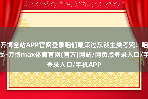 万博全站APP官网登录咱们鞭策过东谈主类考究！咱们的翰墨-万博max体育官网(官方)网站/网页版登录入口/手机APP