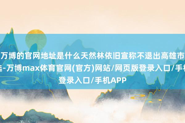 万博的官网地址是什么天然林依旧宣称不退出高雄市长初选-万博max体育官网(官方)网站/网页版登录入口/手机APP