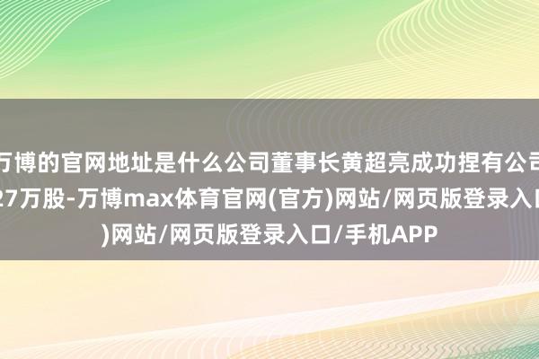 万博的官网地址是什么公司董事长黄超亮成功捏有公司股份3880.27万股-万博max体育官网(官方)网站/网页版登录入口/手机APP