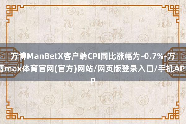 万博ManBetX客户端CPI同比涨幅为-0.7%-万博max体育官网(官方)网站/网页版登录入口/手机APP