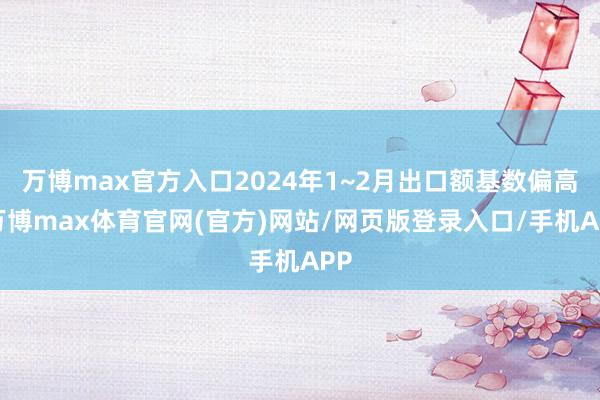 万博max官方入口2024年1~2月出口额基数偏高-万博max体育官网(官方)网站/网页版登录入口/手机APP