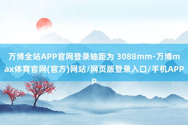 万博全站APP官网登录轴距为 3088mm-万博max体育官网(官方)网站/网页版登录入口/手机APP