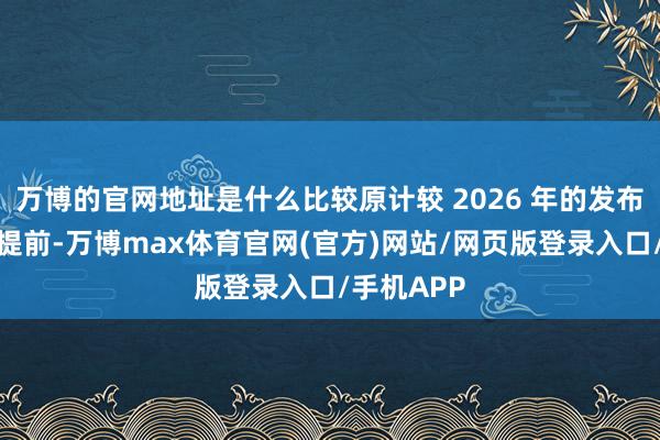万博的官网地址是什么比较原计较 2026 年的发布时代有所提前-万博max体育官网(官方)网站/网页版登录入口/手机APP