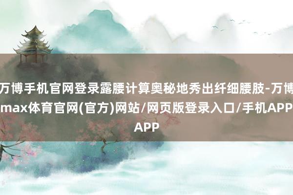 万博手机官网登录露腰计算奥秘地秀出纤细腰肢-万博max体育官网(官方)网站/网页版登录入口/手机APP