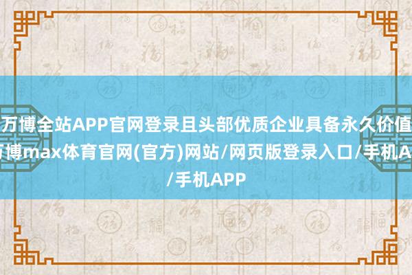万博全站APP官网登录且头部优质企业具备永久价值-万博max体育官网(官方)网站/网页版登录入口/手机APP
