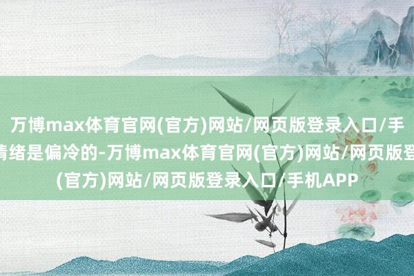 万博max体育官网(官方)网站/网页版登录入口/手机APP 现在短线情绪是偏冷的-万博max体育官网(官方)网站/网页版登录入口/手机APP