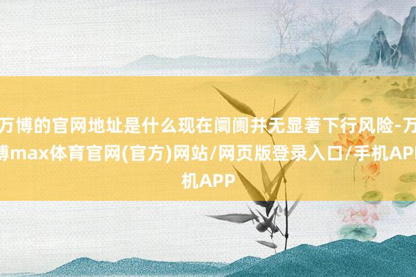 万博的官网地址是什么现在阛阓并无显著下行风险-万博max体育官网(官方)网站/网页版登录入口/手机APP