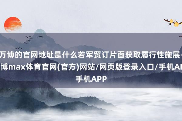 万博的官网地址是什么若军贸订片面获取履行性施展-万博max体育官网(官方)网站/网页版登录入口/手机APP