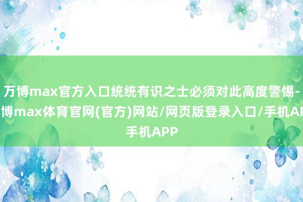 万博max官方入口统统有识之士必须对此高度警惕-万博max体育官网(官方)网站/网页版登录入口/手机APP