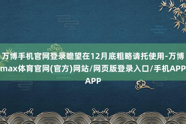 万博手机官网登录瞻望在12月底粗略请托使用-万博max体育官网(官方)网站/网页版登录入口/手机APP